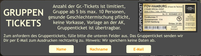 GRUPPEN TICKETS Anzahl der Gr.-Tickets ist limitiert, Gruppe ab 5 bis max. 10 Personen, gesunde Geschlechtermischung pflicht, keine Vorkasse, Vorlage an der AK, Gruppenticket ist bertragbar. Zum anfordern des Gruppentickets, flle bitte die unteren Felder aus. Das Gruppenticket senden wir Dir per E-Mail zum Ausdrucken rechtzeitig zu. Hinweis: Wir speichern keine Daten ab. Name Nachname E-Mail