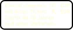 Eintritt (regular): 10,- EUR mit Grup.-Ticket:   8,- EUR Zutritt ab 18 Jahren und unter Vorbehalt